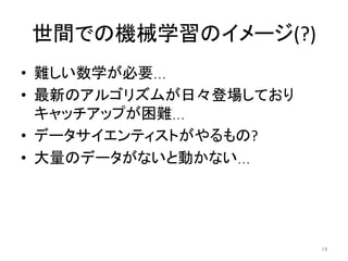 世間での機械学習のイメージ(?)	
•  難しい数学が必要…	
•  最新のアルゴリズムが日々登場しており
キャッチアップが困難…	
•  データサイエンティストがやるもの?	
•  大量のデータがないと動かない…	
14	
 