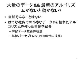 大量のデータ	&&	最新のアルゴリズ
ムがないと動かない?	
•  当然そんなことはない	
•  はてな社内での小さなデータ	&&	枯れたアル
ゴリズムを使った事例を紹介	
– 学習データ数百件程度	
– 単純パーセプトロン(1950年代に提案)	
16	
 