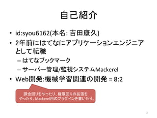 自己紹介	
•  id:syou6162(本名:	吉田康久)	
•  2年前にはてなにアプリケーションエンジニア
として転職	
– はてなブックマーク	
– サーバー管理/監視システムMackerel	
•  Web開発:機械学習関連の開発	=	8:2	
2	
課金回りをやったり、権限回りの拡張を	
やったり、Mackerel用のプラグインを書いたり。	
 