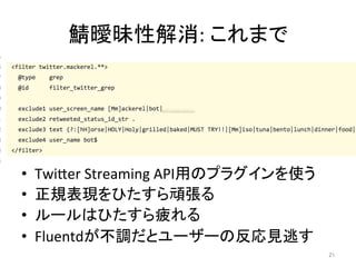 鯖曖昧性解消:	これまで	
•  TwiIer	Streaming	API用のプラグインを使う	
•  正規表現をひたすら頑張る	
•  ルールはひたすら疲れる	
•  Fluentdが不調だとユーザーの反応見逃す	
21	
 