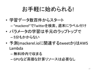 お手軽に始められる!	
•  学習データ数百件からスタート	
– “mackerel”でTwiIerを検索、週末にラベル付け	
•  パラメータの学習は手元のラップトップで	
– 5分もかからない	
•  予測(mackerel.ioに関連するtweetか)はAWS	
Lambda	
– 無料枠内で収まる	
– GPUなど高価な計算リソースは必要なし	
27	
 