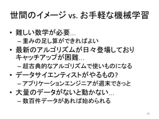 世間のイメージ	vs.	お手軽な機械学習	
•  難しい数学が必要…	
– 重みの足し算ができればよい	
•  最新のアルゴリズムが日々登場しており
キャッチアップが困難…	
– 超古典的なアルゴリズムで使いものになる	
•  データサイエンティストがやるもの?	
– アプリケーションエンジニアが週末でさっと	
•  大量のデータがないと動かない…	
– 数百件データがあれば始められる	
28	
 