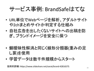 サービス事例:	BrandSafeはてな	
•  URL単位でWebページを解析、アダルトサイト
や2chまとめサイトか判定する仕組み	
•  自社広告を出したくないサイトへの出稿を防
ぎ、ブランドイメージを安全に保つ	
•  鯖曖昧性解消と同じく線形分類器(重みの足
し算)を使用	
•  学習データは数千件規模からスタート	
29	
技術的詳細:	hIps://www.slideshare.net/oarat/brand-42816575	
 