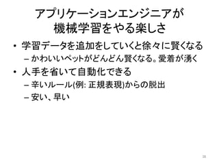 アプリケーションエンジニアが	
機械学習をやる楽しさ	
•  学習データを追加をしていくと徐々に賢くなる	
– かわいいペットがどんどん賢くなる。愛着が湧く	
•  人手を省いて自動化できる	
– 辛いルール(例:	正規表現)からの脱出	
– 安い、早い	
38	
 