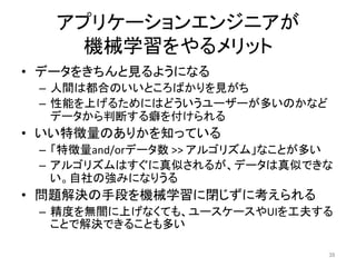 アプリケーションエンジニアが	
機械学習をやるメリット	
•  データをきちんと見るようになる	
–  人間は都合のいいところばかりを見がち	
–  性能を上げるためにはどういうユーザーが多いのかなど
データから判断する癖を付けられる	
•  いい特徴量のありかを知っている	
–  「特徴量and/orデータ数	>>	アルゴリズム」なことが多い	
–  アルゴリズムはすぐに真似されるが、データは真似できな
い。自社の強みになりうる	
•  問題解決の手段を機械学習に閉じずに考えられる	
–  精度を無闇に上げなくても、ユースケースやUIを工夫する
ことで解決できることも多い	
39	
 