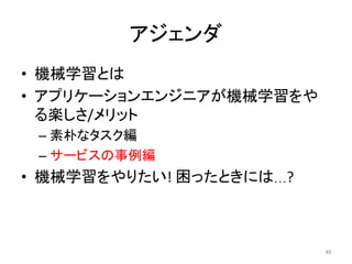 アジェンダ	
•  機械学習とは	
•  アプリケーションエンジニアが機械学習をや
る楽しさ/メリット	
– 素朴なタスク編	
– サービスの事例編	
•  機械学習をやりたい!	困ったときには…?	
40	
 