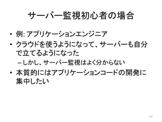 サーバー監視初心者の場合	
•  例:	アプリケーションエンジニア	
•  クラウドを使うようになって、サーバーも自分
で立てるようになった	
– しかし、サーバー監視はよく分からない	
•  本質的にはアプリケーションコードの開発に
集中したい	
43	
 