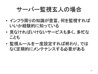 サーバー監視玄人の場合	
•  インフラ周りの知識が豊富、何を監視すれば
いいか経験的に知っている	
•  見なければいけないサービスも多く、多忙な
ことも	
•  監視ルールを一度設定すれば終わり、では
なく定期的にメンテナンスする必要がある	
44	
 