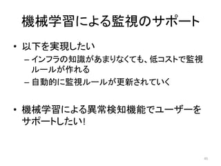 機械学習による監視のサポート	
•  以下を実現したい	
– インフラの知識があまりなくても、低コストで監視
ルールが作れる	
– 自動的に監視ルールが更新されていく	
•  機械学習による異常検知機能でユーザーを
サポートしたい!	
45	
 