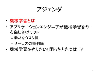 アジェンダ	
•  機械学習とは	
•  アプリケーションエンジニアが機械学習をや
る楽しさ/メリット	
– 素朴なタスク編	
– サービスの事例編	
•  機械学習をやりたい!	困ったときには…?	
5	
 