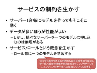 サービスの制約を生かす	
•  サーバー1台毎にモデルを作ってもそこそこ
動く	
•  データが多いほうが性能がよい	
– しかし、様々なサーバーを一つのモデルに押し込
むのは無理がある	
•  サービス/ロールという概念を生かす	
– ロール毎に一つのモデルを学習する	
58	
何にでも適用できる汎用的なものを目指すのではなく、
サービス固有の情報や制約を生かす。アプリケーショ
ンエンジニアのサービスの知識についても生きる!	
 