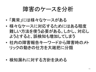 障害のケースを分析	
•  「異常」には様々なケースがある	
•  様々なケースに対応するためにはある程度
難しい方法を使う必要がある。しかし、対応し
ようとすると、誤検知も増加してしまう	
•  社内の障害報告キーワードから障害時のメト
リックの動きの仕方を大雑把に分類	
•  検知漏れに対する方針を決める	
63	
 