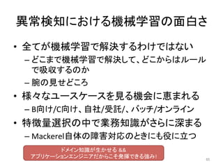 異常検知における機械学習の面白さ	
•  全てが機械学習で解決するわけではない	
– どこまで機械学習で解決して、どこからはルール
で吸収するのか	
– 腕の見せどころ	
•  様々なユースケースを見る機会に恵まれる	
– B向け/C向け、自社/受託/、バッチ/オンライン	
•  特徴量選択の中で業務知識がさらに深まる	
– Mackerel自体の障害対応のときにも役に立つ	
65	
ドメイン知識が生かせる &&		
アプリケーションエンジニアだからこそ発揮できる強み!	
 
