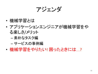アジェンダ	
•  機械学習とは	
•  アプリケーションエンジニアが機械学習をや
る楽しさ/メリット	
– 素朴なタスク編	
– サービスの事例編	
•  機械学習をやりたい!	困ったときには…?	
66	
 
