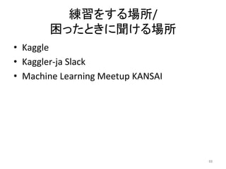 練習をする場所/	
困ったときに聞ける場所	
•  Kaggle	
•  Kaggler-ja	Slack	
•  Machine	Learning	Meetup	KANSAI	
68	
 