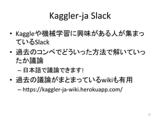 Kaggler-ja	Slack	
•  Kaggleや機械学習に興味がある人が集まっ
ているSlack	
•  過去のコンペでどういった方法で解いていっ
たか議論	
– 日本語で議論できます!	
•  過去の議論がまとまっているwikiも有用	
– hIps://kaggler-ja-wiki.herokuapp.com/	
73	
 
