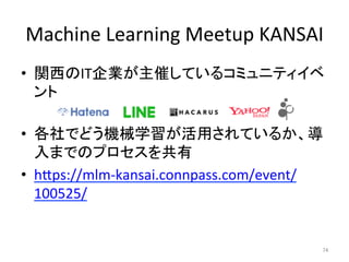Machine	Learning	Meetup	KANSAI	
•  関西のIT企業が主催しているコミュニティイベ
ント	
•  各社でどう機械学習が活用されているか、導
入までのプロセスを共有	
•  hIps://mlm-kansai.connpass.com/event/
100525/	
74	
 