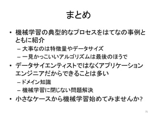 まとめ	
•  機械学習の典型的なプロセスをはてなの事例と
ともに紹介	
–  大事なのは特徴量やデータサイズ	
–  一見かっこいいアルゴリズムは最後のほうで	
•  データサイエンティストではなくアプリケーション
エンジニアだからできることは多い	
–  ドメイン知識	
–  機械学習に閉じない問題解決	
•  小さなケースから機械学習始めてみませんか?	
75	
 