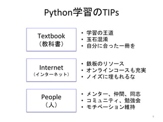 Python学習のTIPs
Textbook
（教科書）
Internet
（インターネット）
People
（人）
• 学習の王道
• 玉石混淆
• 自分に合った一冊を
• 鉄板のリソース
• オンラインコースも充実
• ノイズに埋もれるな
• メンター、仲間、同志
• コミュニティ、勉強会
• モチベーション維持
6
 