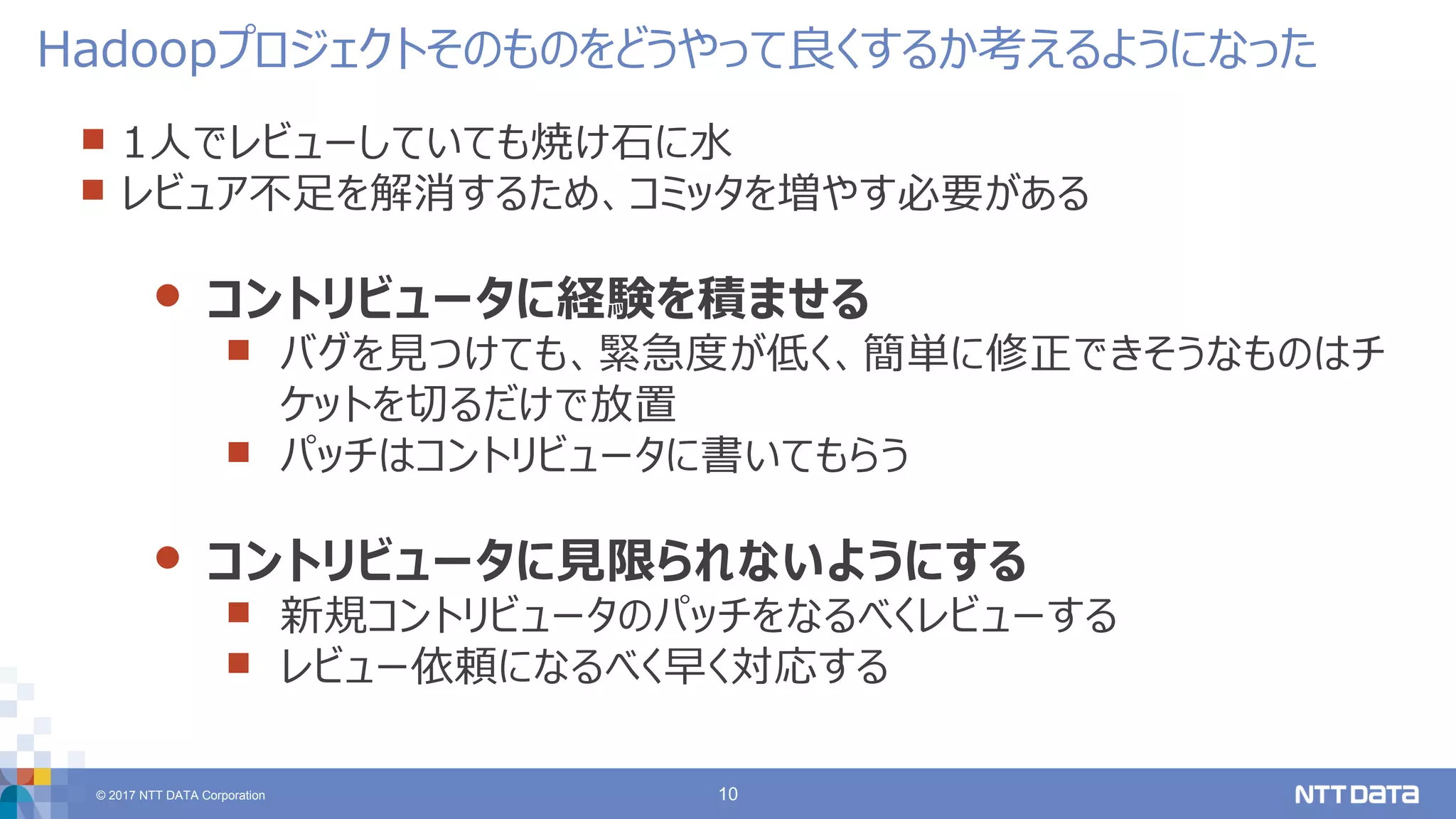 © 2017 NTT DATA Corporation 10
 1人でレビューしていても焼け石に水
 レビュア不足を解消するため、コミッタを増やす必要がある
 コントリビュータに経験を積ませる
 バグを見つけても、緊急度が低く、簡単に修正できそうなものはチ
ケットを切るだけで放置
 パッチはコントリビュータに書いてもらう
 コントリビュータに見限られないようにする
 新規コントリビュータのパッチをなるべくレビューする
 レビュー依頼になるべく早く対応する
Hadoopプロジェクトそのものをどうやって良くするか考えるようになった
 