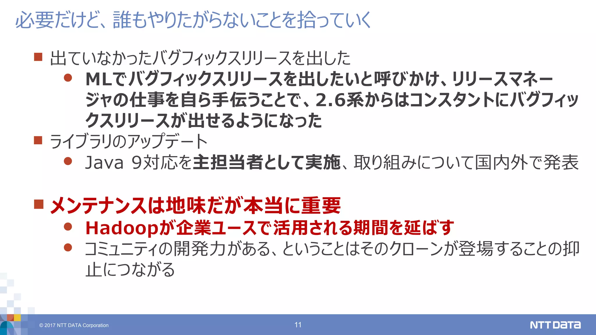 © 2017 NTT DATA Corporation 11
 出ていなかったバグフィックスリリースを出した
 MLでバグフィックスリリースを出したいと呼びかけ、リリースマネー
ジャの仕事を自ら手伝うことで、2.6系からはコンスタントにバグフィッ
クスリリースが出せるようになった
 ライブラリのアップデート
 Java 9対応を主担当者として実施、取り組みについて国内外で発表
 メンテナンスは地味だが本当に重要
 Hadoopが企業ユースで活用される期間を延ばす
 コミュニティの開発力がある、ということはそのクローンが登場することの抑
止につながる
必要だけど、誰もやりたがらないことを拾っていく
 