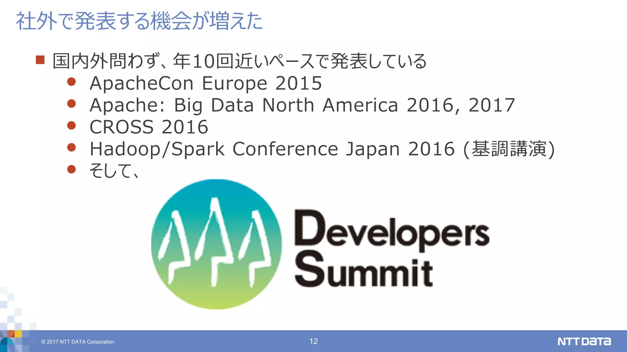 © 2017 NTT DATA Corporation 12
 国内外問わず、年10回近いペースで発表している
 ApacheCon Europe 2015
 Apache: Big Data North America 2016, 2017
 CROSS 2016
 Hadoop/Spark Conference Japan 2016 (基調講演)
 そして、
社外で発表する機会が増えた
 