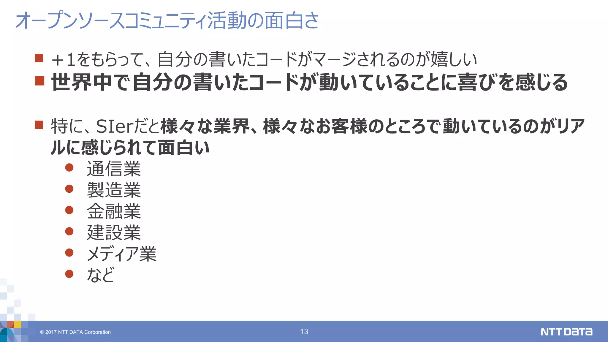 © 2017 NTT DATA Corporation 13
 +1をもらって、自分の書いたコードがマージされるのが嬉しい
 世界中で自分の書いたコードが動いていることに喜びを感じる
 特に、SIerだと様々な業界、様々なお客様のところで動いているのがリア
ルに感じられて面白い
 通信業
 製造業
 金融業
 建設業
 メディア業
 など
オープンソースコミュニティ活動の面白さ
 