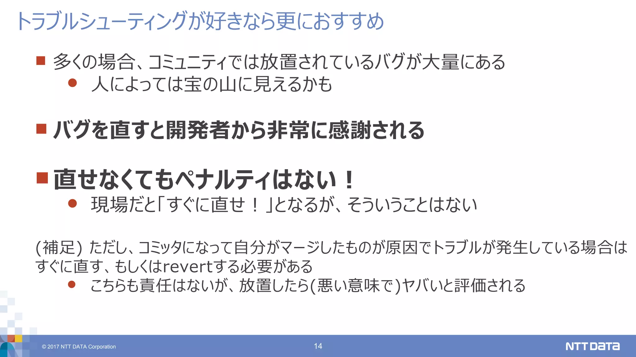 © 2017 NTT DATA Corporation 14
 多くの場合、コミュニティでは放置されているバグが大量にある
 人によっては宝の山に見えるかも
 バグを直すと開発者から非常に感謝される
 直せなくてもペナルティはない！
 現場だと「すぐに直せ！」となるが、そういうことはない
(補足) ただし、コミッタになって自分がマージしたものが原因でトラブルが発生している場合は
すぐに直す、もしくはrevertする必要がある
 こちらも責任はないが、放置したら(悪い意味で)ヤバいと評価される
トラブルシューティングが好きなら更におすすめ
 