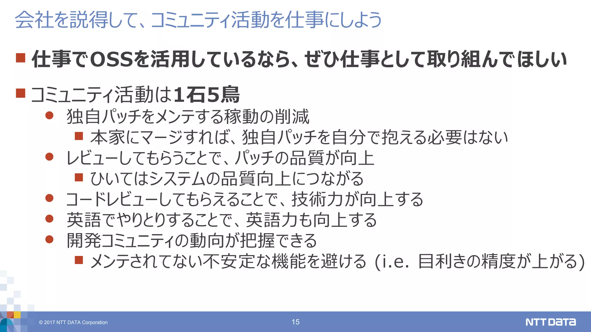 © 2017 NTT DATA Corporation 15
 仕事でOSSを活用しているなら、ぜひ仕事として取り組んでほしい
 コミュニティ活動は1石5鳥
 独自パッチをメンテする稼動の削減
 本家にマージすれば、独自パッチを自分で抱える必要はない
 レビューしてもらうことで、パッチの品質が向上
 ひいてはシステムの品質向上につながる
 コードレビューしてもらえることで、技術力が向上する
 英語でやりとりすることで、英語力も向上する
 開発コミュニティの動向が把握できる
 メンテされてない不安定な機能を避ける (i.e. 目利きの精度が上がる)
会社を説得して、コミュニティ活動を仕事にしよう
 