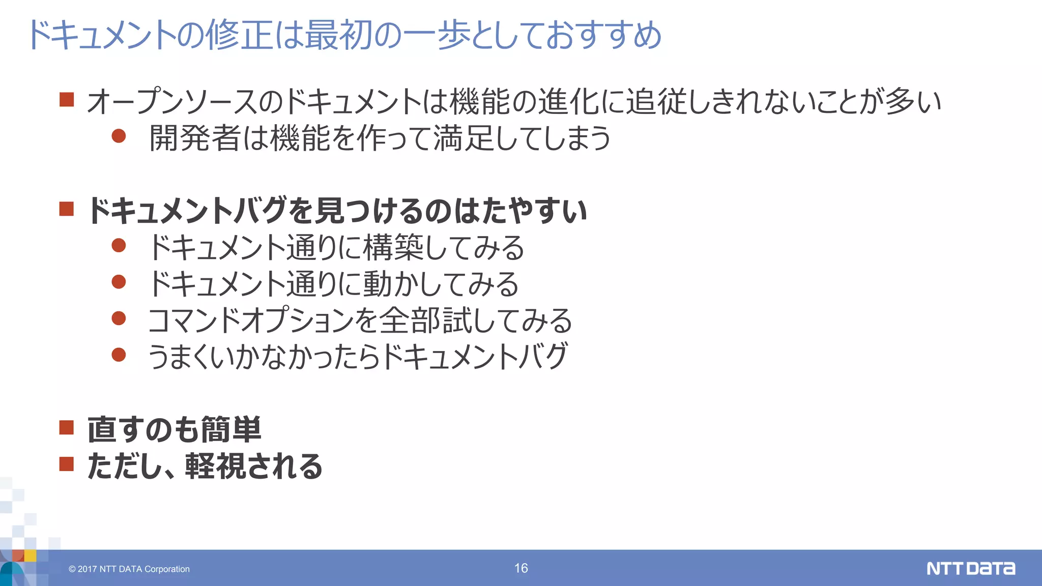 © 2017 NTT DATA Corporation 16
 オープンソースのドキュメントは機能の進化に追従しきれないことが多い
 開発者は機能を作って満足してしまう
 ドキュメントバグを見つけるのはたやすい
 ドキュメント通りに構築してみる
 ドキュメント通りに動かしてみる
 コマンドオプションを全部試してみる
 うまくいかなかったらドキュメントバグ
 直すのも簡単
 ただし、軽視される
ドキュメントの修正は最初の一歩としておすすめ
 