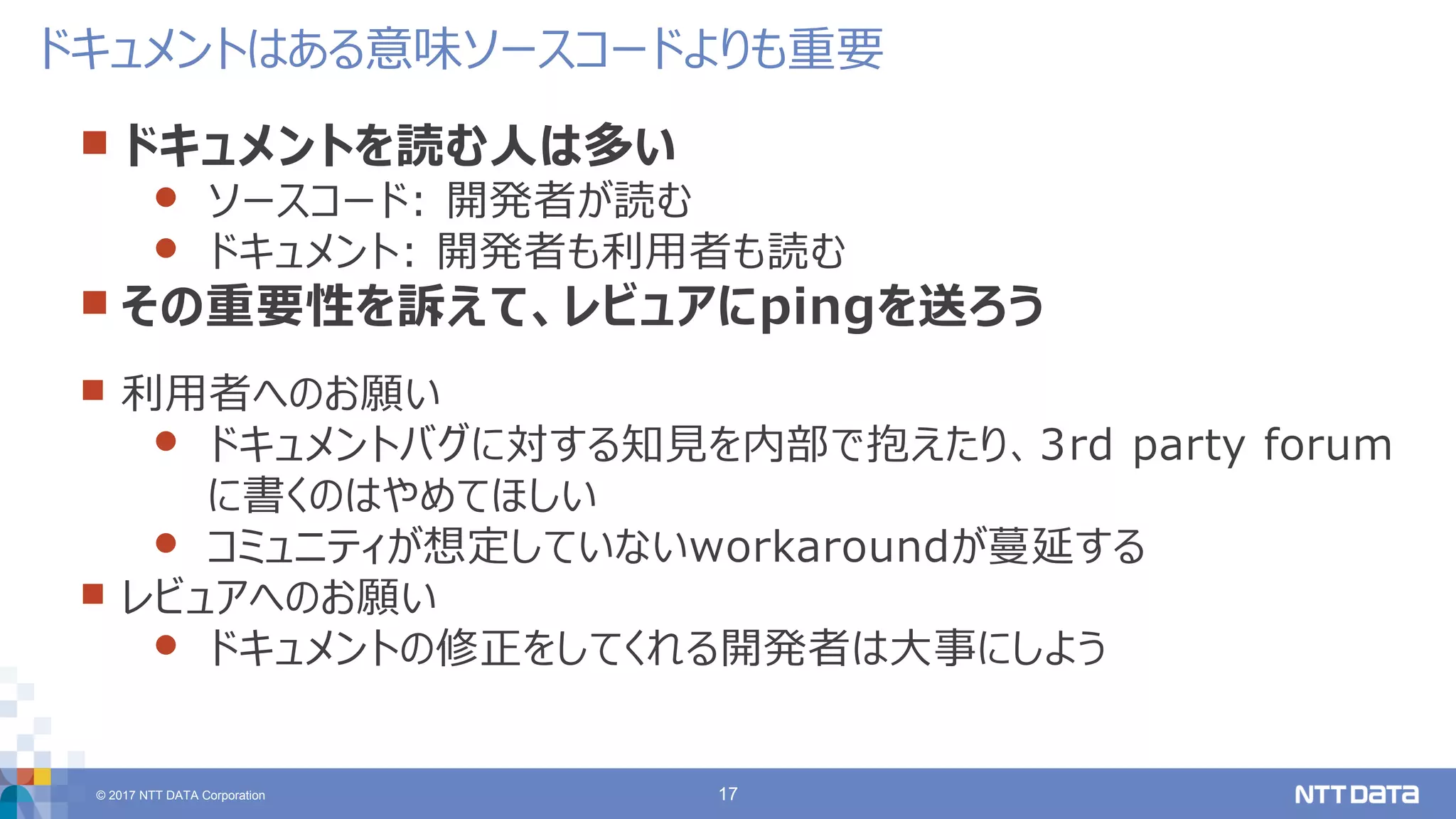 © 2017 NTT DATA Corporation 17
 ドキュメントを読む人は多い
 ソースコード: 開発者が読む
 ドキュメント: 開発者も利用者も読む
 その重要性を訴えて、レビュアにpingを送ろう
 利用者へのお願い
 ドキュメントバグに対する知見を内部で抱えたり、3rd party forum
に書くのはやめてほしい
 コミュニティが想定していないworkaroundが蔓延する
 レビュアへのお願い
 ドキュメントの修正をしてくれる開発者は大事にしよう
ドキュメントはある意味ソースコードよりも重要
 