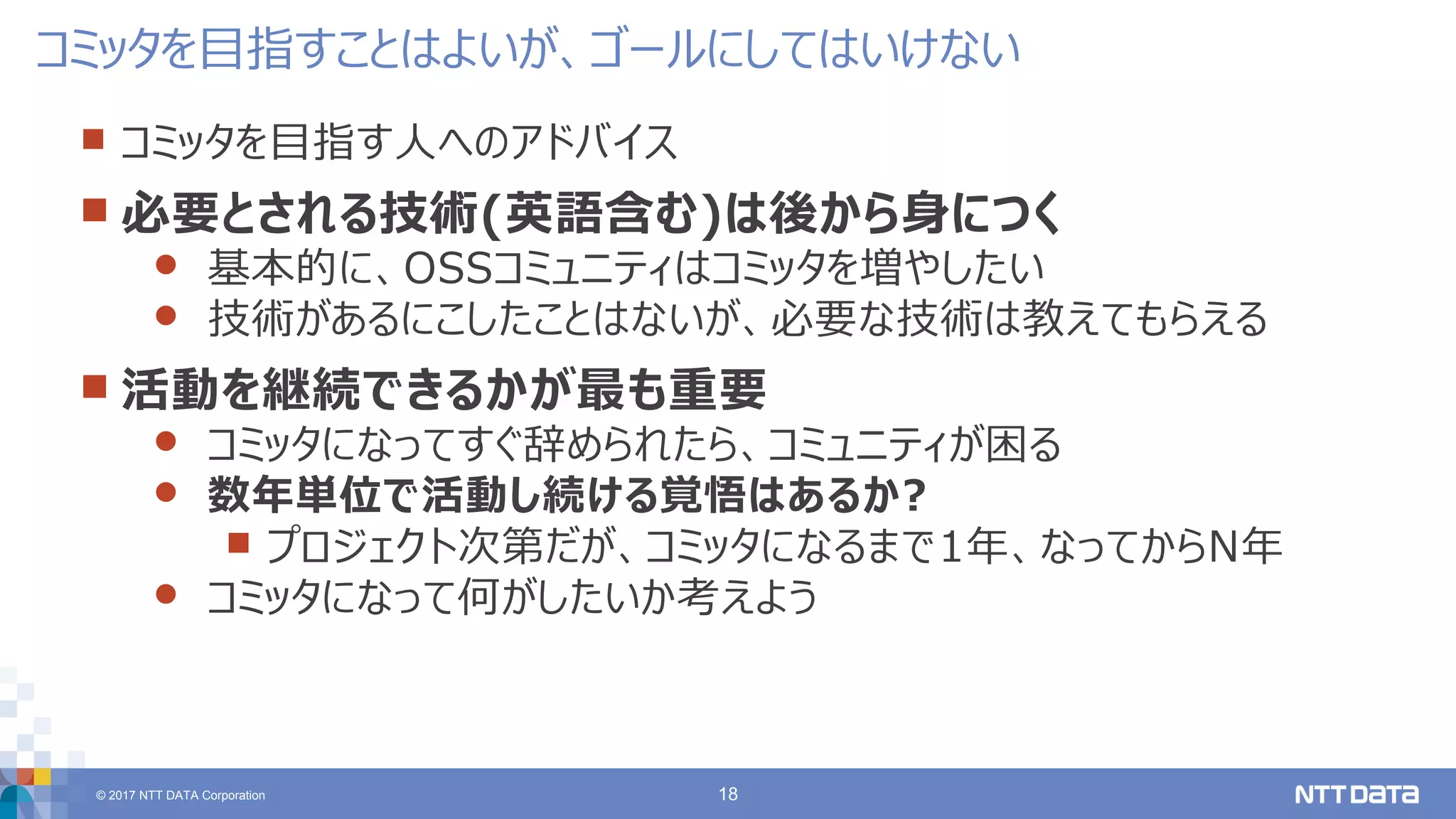 © 2017 NTT DATA Corporation 18
 コミッタを目指す人へのアドバイス
 必要とされる技術(英語含む)は後から身につく
 基本的に、OSSコミュニティはコミッタを増やしたい
 技術があるにこしたことはないが、必要な技術は教えてもらえる
 活動を継続できるかが最も重要
 コミッタになってすぐ辞められたら、コミュニティが困る
 数年単位で活動し続ける覚悟はあるか?
 プロジェクト次第だが、コミッタになるまで1年、なってからN年
 コミッタになって何がしたいか考えよう
コミッタを目指すことはよいが、ゴールにしてはいけない
 