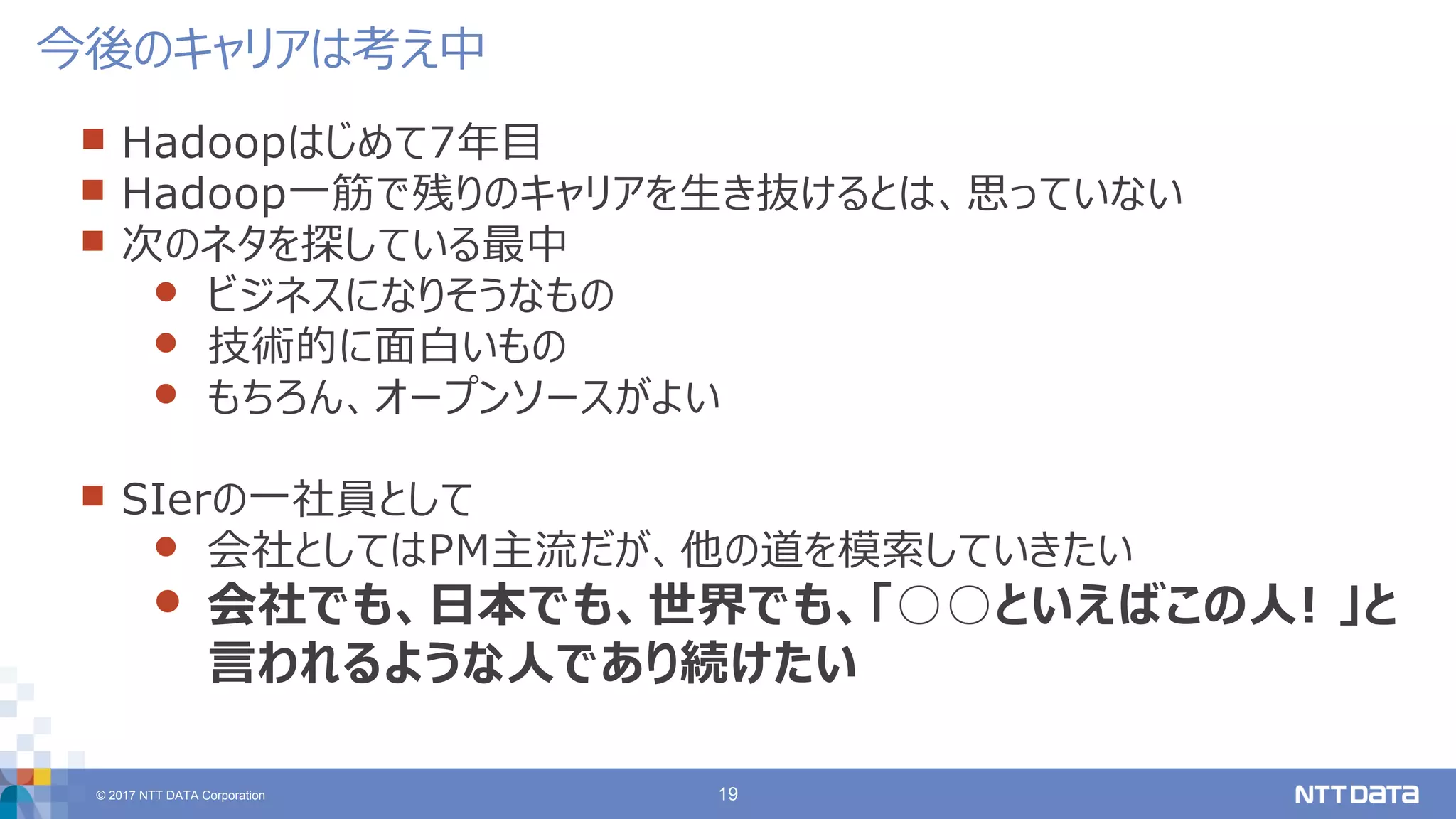 © 2017 NTT DATA Corporation 19
 Hadoopはじめて7年目
 Hadoop一筋で残りのキャリアを生き抜けるとは、思っていない
 次のネタを探している最中
 ビジネスになりそうなもの
 技術的に面白いもの
 もちろん、オープンソースがよい
 SIerの一社員として
 会社としてはPM主流だが、他の道を模索していきたい
 会社でも、日本でも、世界でも、「○○といえばこの人! 」と
言われるような人であり続けたい
今後のキャリアは考え中
 