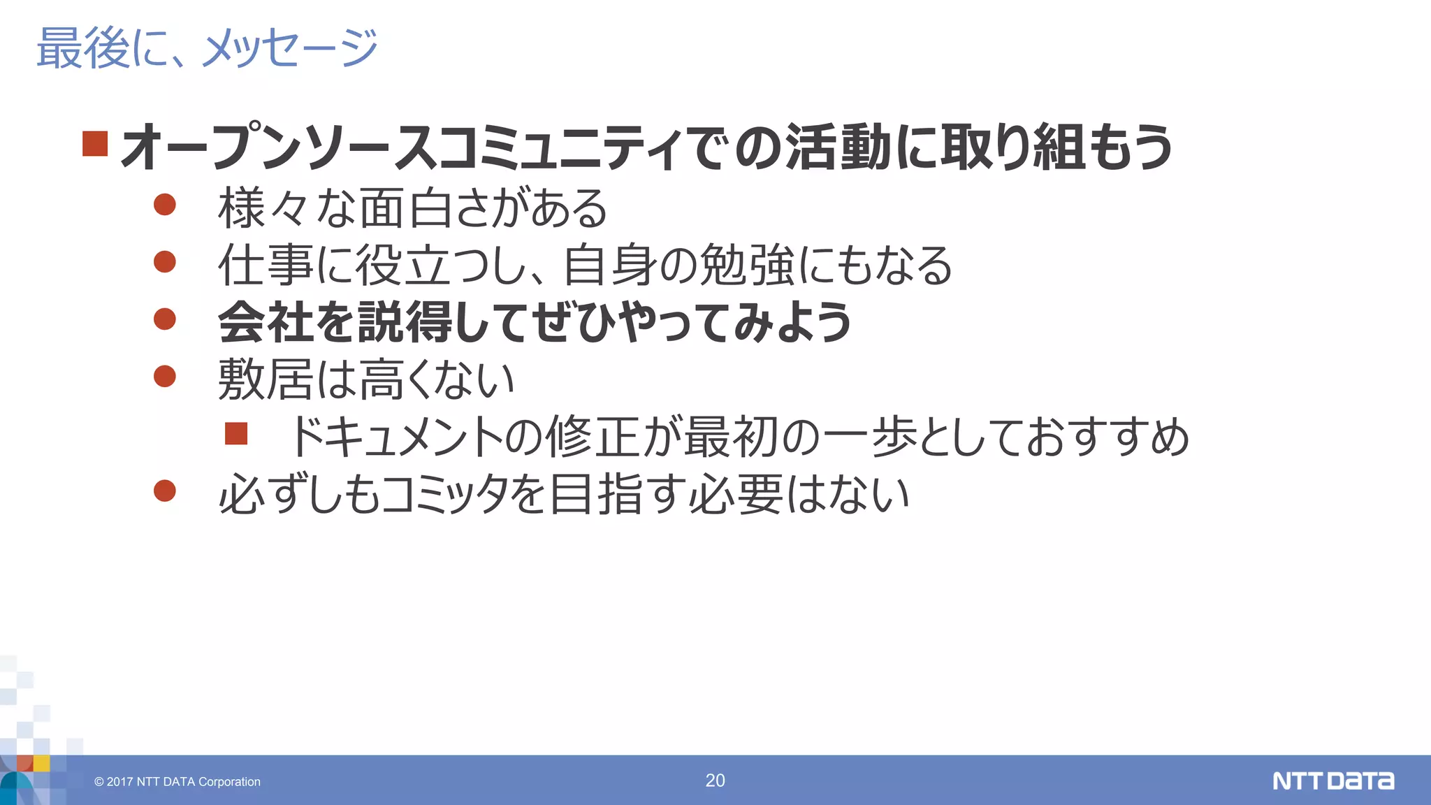 © 2017 NTT DATA Corporation 20
 オープンソースコミュニティでの活動に取り組もう
 様々な面白さがある
 仕事に役立つし、自身の勉強にもなる
 会社を説得してぜひやってみよう
 敷居は高くない
 ドキュメントの修正が最初の一歩としておすすめ
 必ずしもコミッタを目指す必要はない
最後に、メッセージ
 
