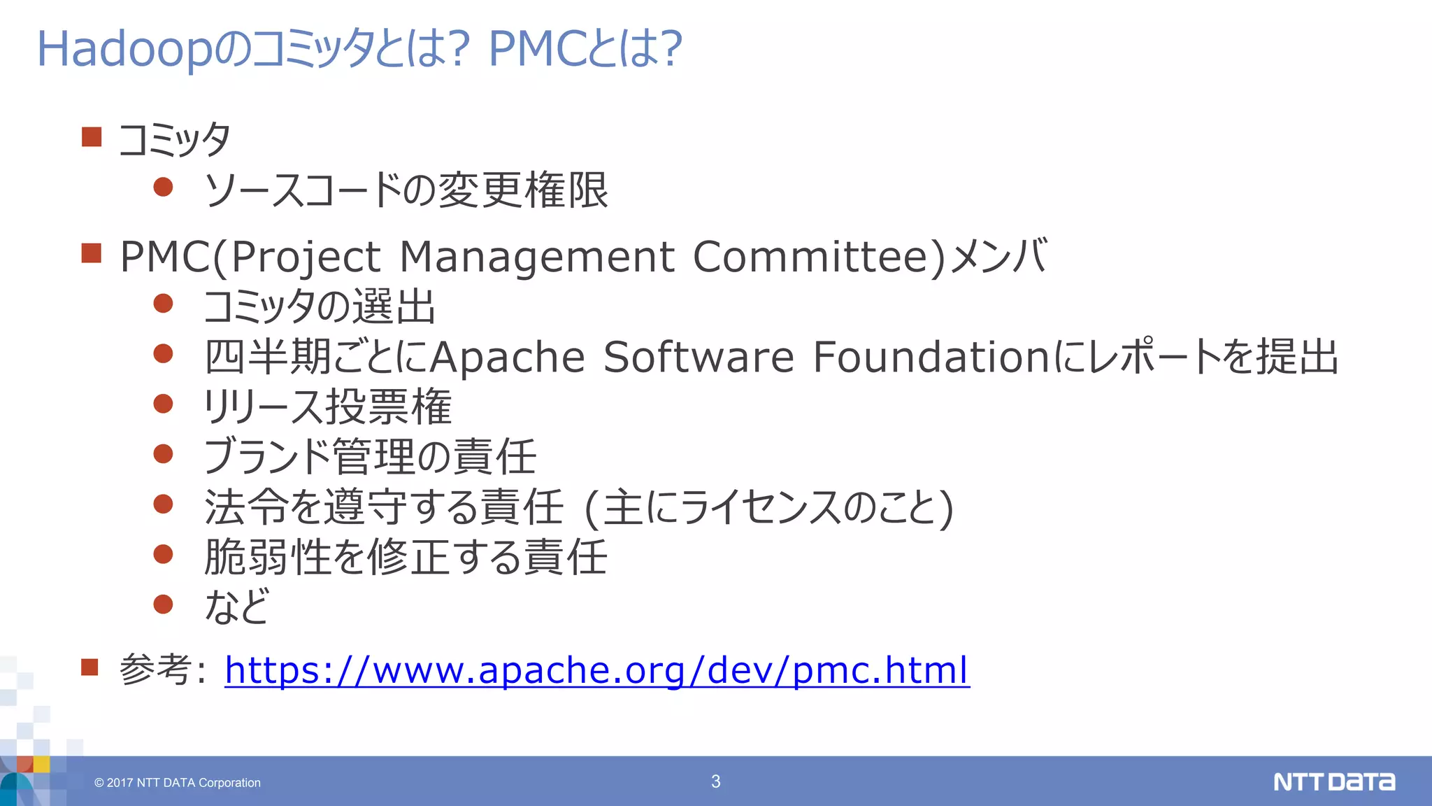 © 2017 NTT DATA Corporation 3
 コミッタ
 ソースコードの変更権限
 PMC(Project Management Committee)メンバ
 コミッタの選出
 四半期ごとにApache Software Foundationにレポートを提出
 リリース投票権
 ブランド管理の責任
 法令を遵守する責任 (主にライセンスのこと)
 脆弱性を修正する責任
 など
 参考: https://www.apache.org/dev/pmc.html
Hadoopのコミッタとは? PMCとは?
 