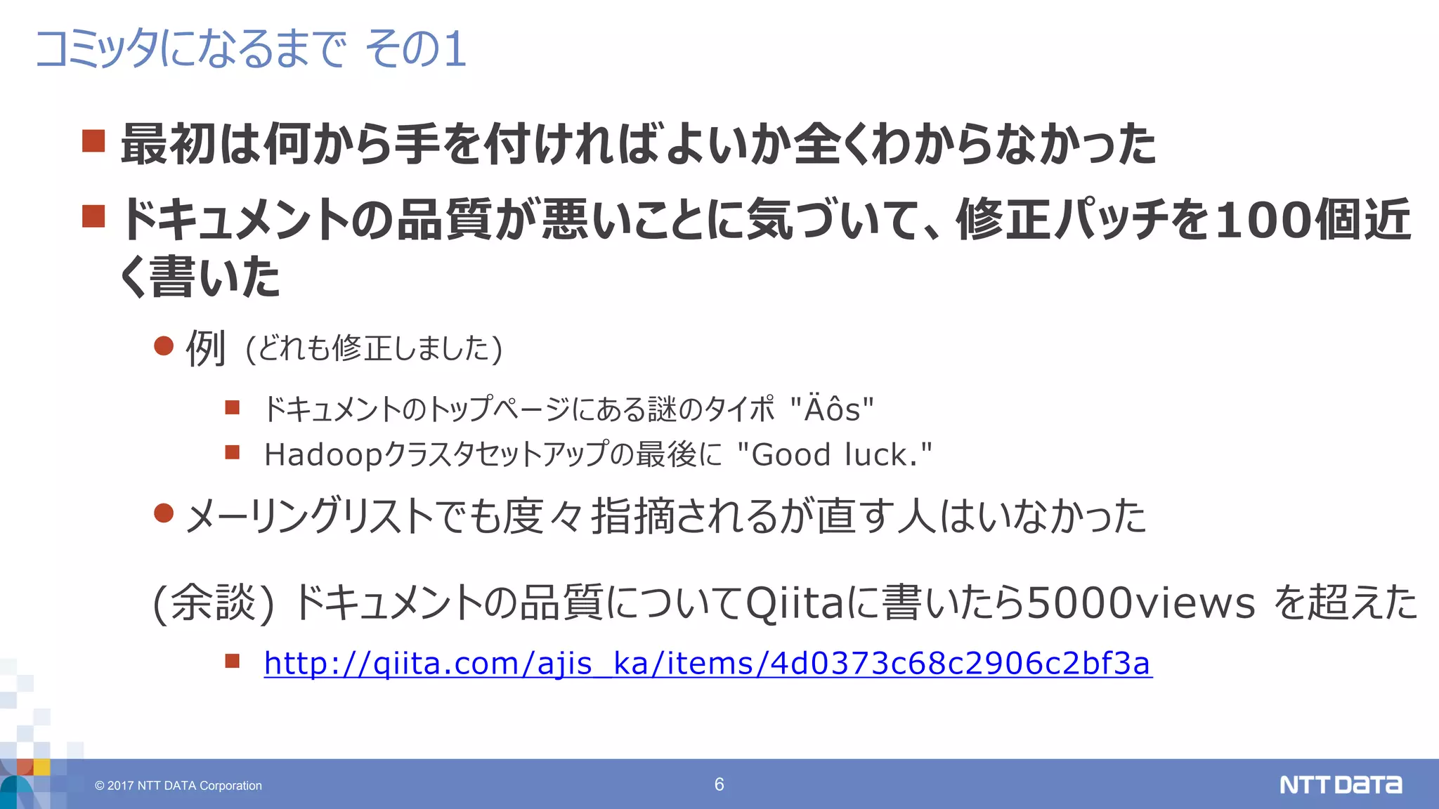 © 2017 NTT DATA Corporation 6
 最初は何から手を付ければよいか全くわからなかった
 ドキュメントの品質が悪いことに気づいて、修正パッチを100個近
く書いた
 例 (どれも修正しました)
 ドキュメントのトップページにある謎のタイポ "Äôs"
 Hadoopクラスタセットアップの最後に "Good luck."
 メーリングリストでも度々指摘されるが直す人はいなかった
(余談) ドキュメントの品質についてQiitaに書いたら5000views を超えた
 http://qiita.com/ajis_ka/items/4d0373c68c2906c2bf3a
コミッタになるまで その1
 