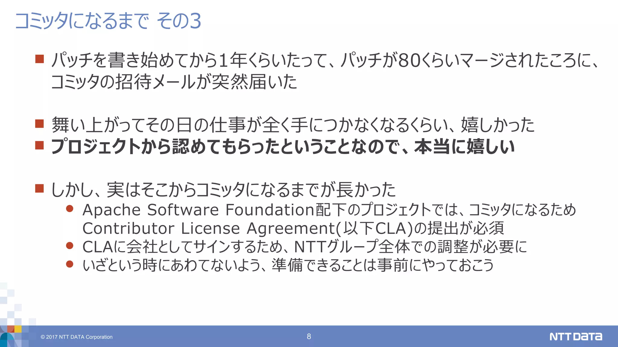 © 2017 NTT DATA Corporation 8
 パッチを書き始めてから1年くらいたって、パッチが80くらいマージされたころに、
コミッタの招待メールが突然届いた
 舞い上がってその日の仕事が全く手につかなくなるくらい、嬉しかった
 プロジェクトから認めてもらったということなので、本当に嬉しい
 しかし、実はそこからコミッタになるまでが長かった
 Apache Software Foundation配下のプロジェクトでは、コミッタになるため
Contributor License Agreement(以下CLA)の提出が必須
 CLAに会社としてサインするため、NTTグループ全体での調整が必要に
 いざという時にあわてないよう、準備できることは事前にやっておこう
コミッタになるまで その3
 