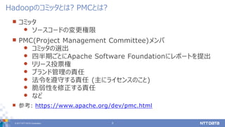 © 2017 NTT DATA Corporation 3
 コミッタ
 ソースコードの変更権限
 PMC(Project Management Committee)メンバ
 コミッタの選出
 四半期ごとにApache Software Foundationにレポートを提出
 リリース投票権
 ブランド管理の責任
 法令を遵守する責任 (主にライセンスのこと)
 脆弱性を修正する責任
 など
 参考: https://www.apache.org/dev/pmc.html
Hadoopのコミッタとは? PMCとは?
 