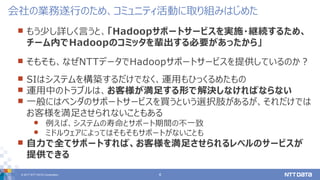 © 2017 NTT DATA Corporation 4
 もう少し詳しく言うと、「Hadoopサポートサービスを実施・継続するため、
チーム内でHadoopのコミッタを輩出する必要があったから」
 そもそも、なぜNTTデータでHadoopサポートサービスを提供しているのか？
 SIはシステムを構築するだけでなく、運用もひっくるめたもの
 運用中のトラブルは、お客様が満足する形で解決しなければならない
 一般にはベンダのサポートサービスを買うという選択肢があるが、それだけでは
お客様を満足させられないこともある
 例えば、システムの寿命とサポート期間の不一致
 ミドルウェアによってはそもそもサポートがないことも
 自力で全てサポートすれば、お客様を満足させられるレベルのサービスが
提供できる
会社の業務遂行のため、コミュニティ活動に取り組みはじめた
 