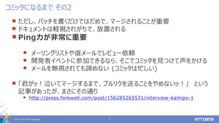 © 2017 NTT DATA Corporation 7
 ただし、パッチを書くだけではだめで、マージされることが重要
 ドキュメントは軽視されがちで、放置される
 Ping力が非常に重要
 メーリングリストや直メールでレビュー依頼
 開発者イベントに参加できるなら、そこでコミッタを見つけて声をかける
 メールを無視されても諦めない (コミッタは忙しい)
 「君がッ！泣いてマージするまで、プルリクを送ることをやめないッ！」 という
記事があったが、まさにその通り
 http://press.forkwell.com/post/156285265531/interview-kamipo-1
コミッタになるまで その2
 