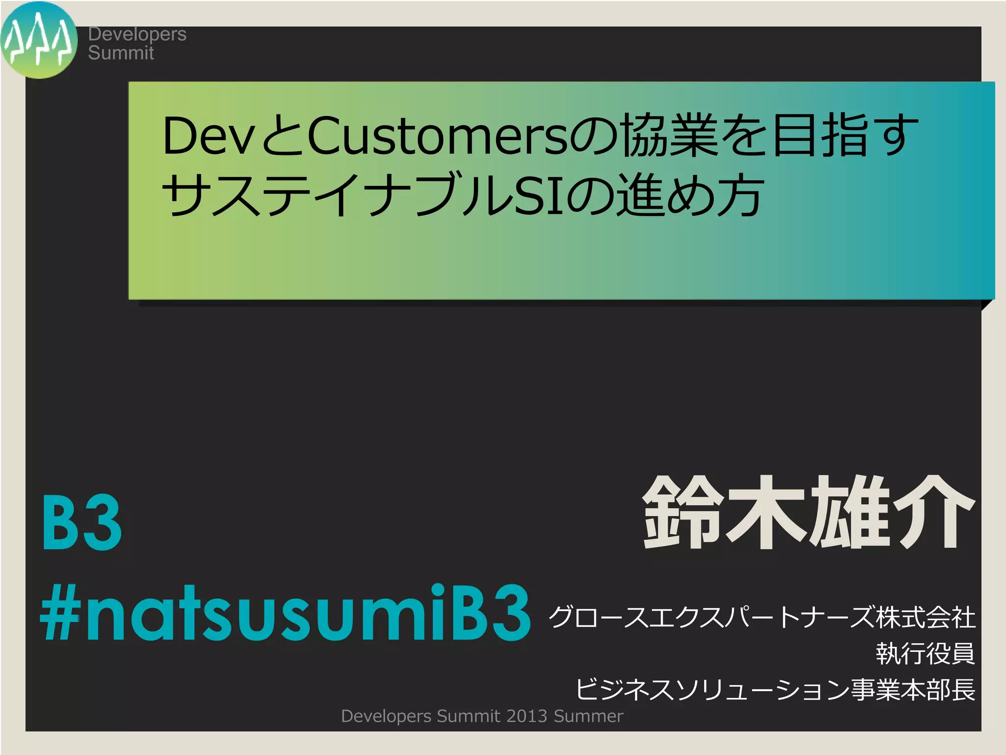 Summit
Developers
Developers Summit 2013 Summer
DevとCustomersの協業を目指す
サステイナブルSIの進め方
鈴木雄介
グロースエクスパートナーズ株式会社
執行役員
ビジネスソリューション事業本部長
B3
#natsusumiB3
 