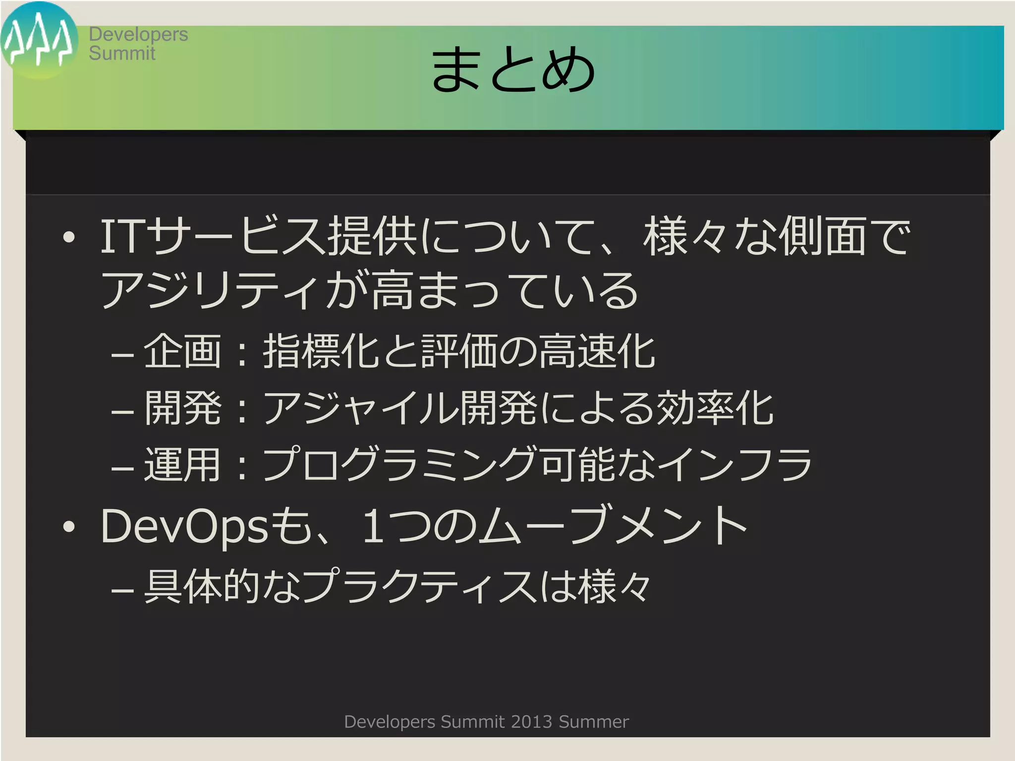 Summit
Developers
Developers Summit 2013 Summer
まとめ
• ITサービス提供について、様々な側面で
アジリティが高まっている
– 企画：指標化と評価の高速化
– 開発：アジャイル開発による効率化
– 運用：プログラミング可能なインフラ
• DevOpsも、1つのムーブメント
– 具体的なプラクティスは様々
 