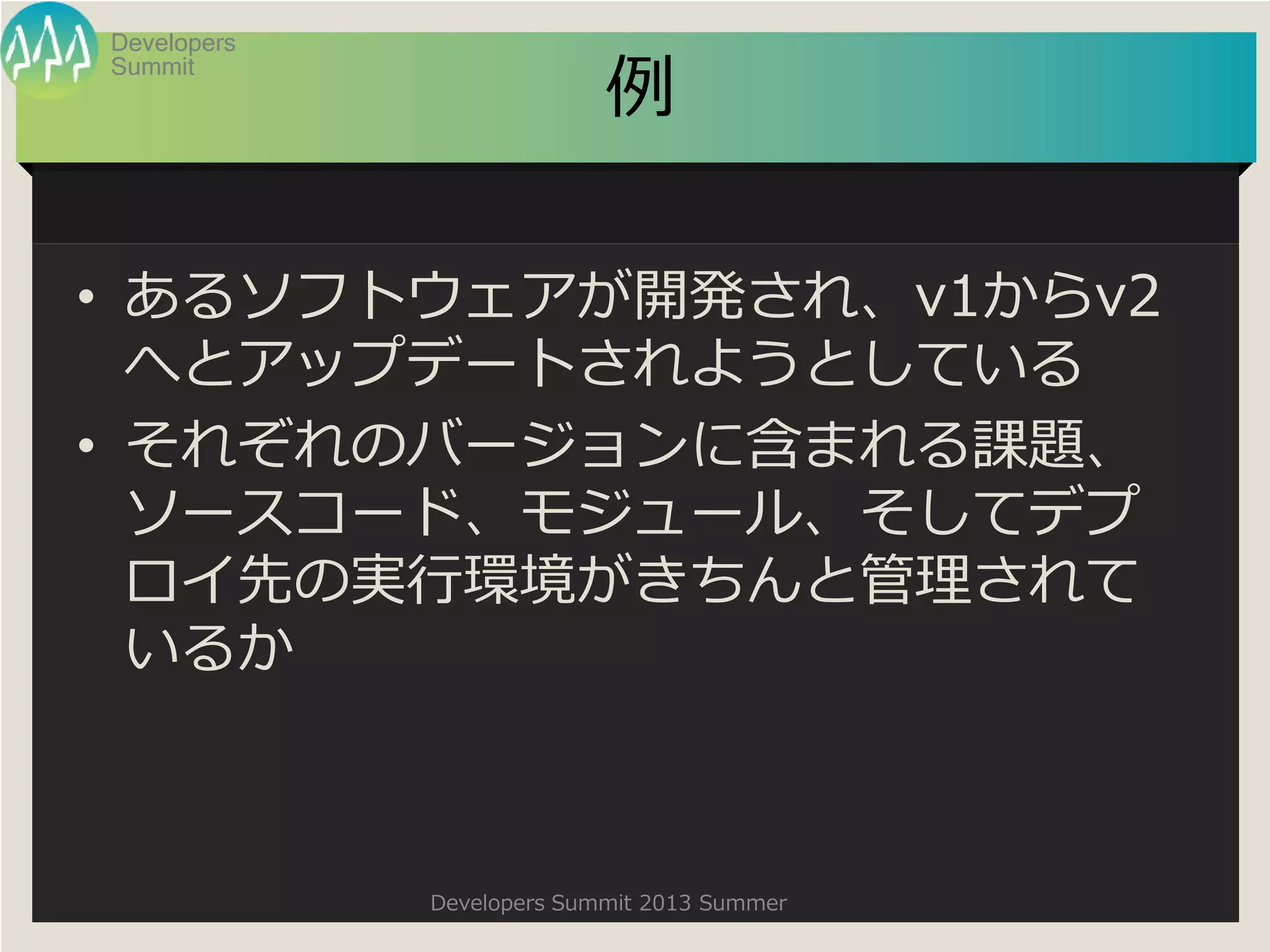 Summit
Developers
Developers Summit 2013 Summer
例
• あるソフトウェアが開発され、v1からv2
へとアップデートされようとしている
• それぞれのバージョンに含まれる課題、
ソースコード、モジュール、そしてデプ
ロイ先の実行環境がきちんと管理されて
いるか
 