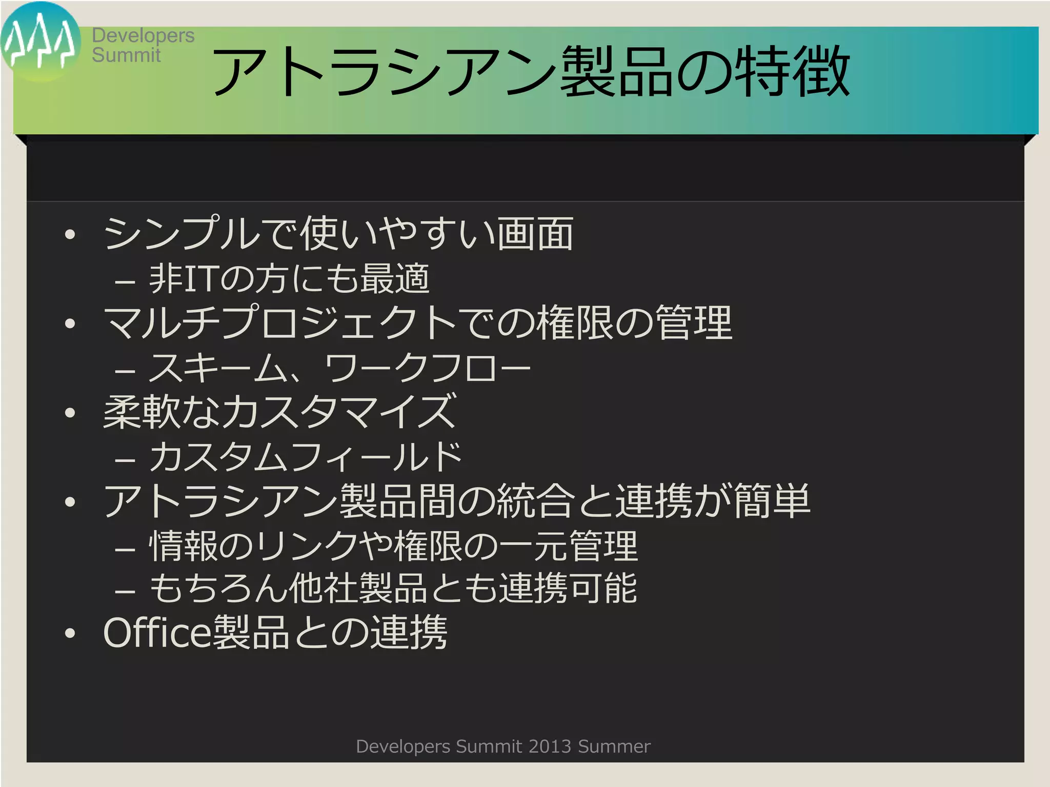 Summit
Developers
Developers Summit 2013 Summer
アトラシアン製品の特徴
• シンプルで使いやすい画面
– 非ITの方にも最適
• マルチプロジェクトでの権限の管理
– スキーム、ワークフロー
• 柔軟なカスタマイズ
– カスタムフィールド
• アトラシアン製品間の統合と連携が簡単
– 情報のリンクや権限の一元管理
– もちろん他社製品とも連携可能
• Office製品との連携
 