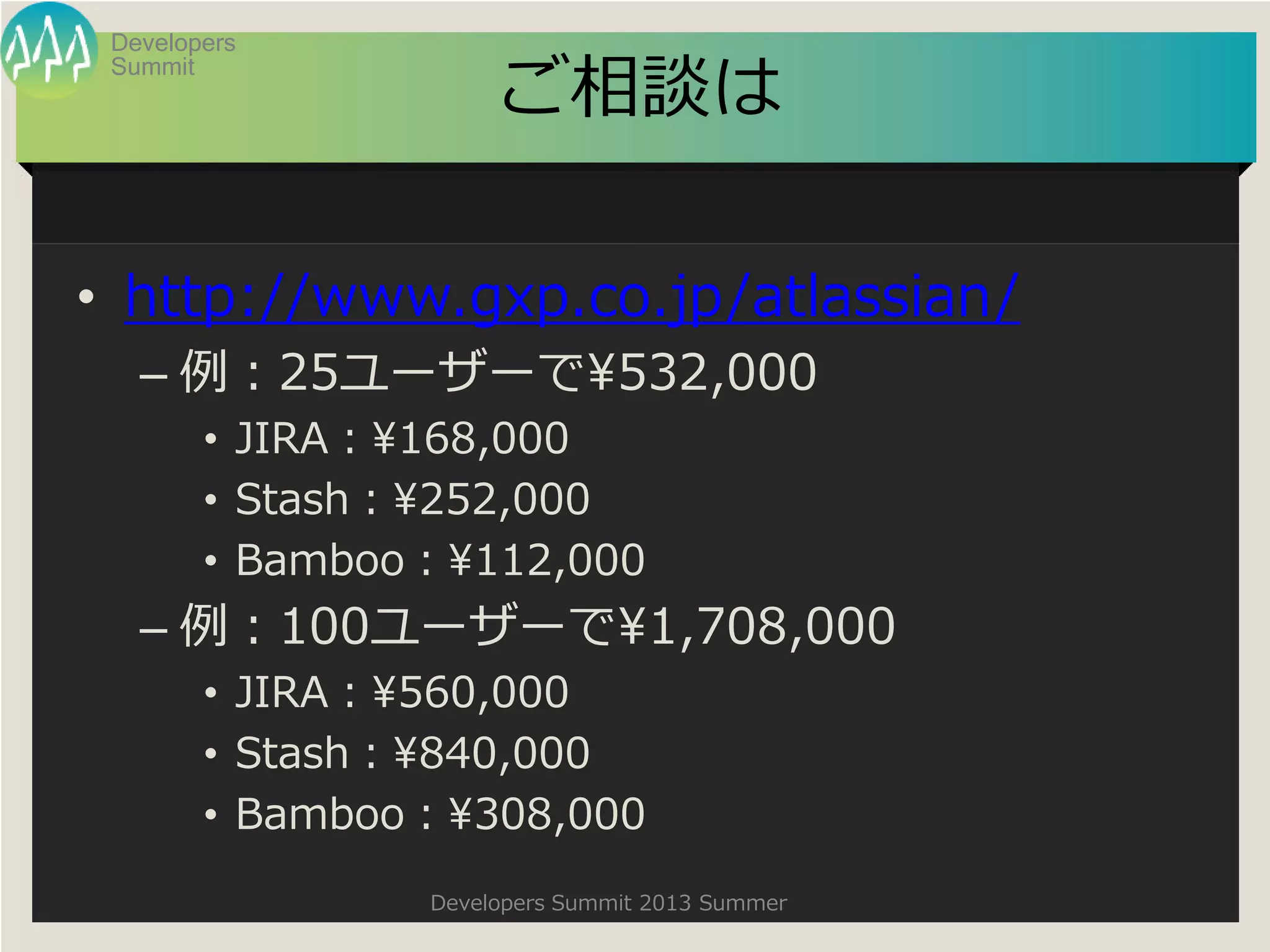 Summit
Developers
Developers Summit 2013 Summer
ご相談は
• http://www.gxp.co.jp/atlassian/
– 例：25ユーザーで¥532,000
• JIRA：¥168,000
• Stash：¥252,000
• Bamboo：¥112,000
– 例：100ユーザーで¥1,708,000
• JIRA：¥560,000
• Stash：¥840,000
• Bamboo：¥308,000
 