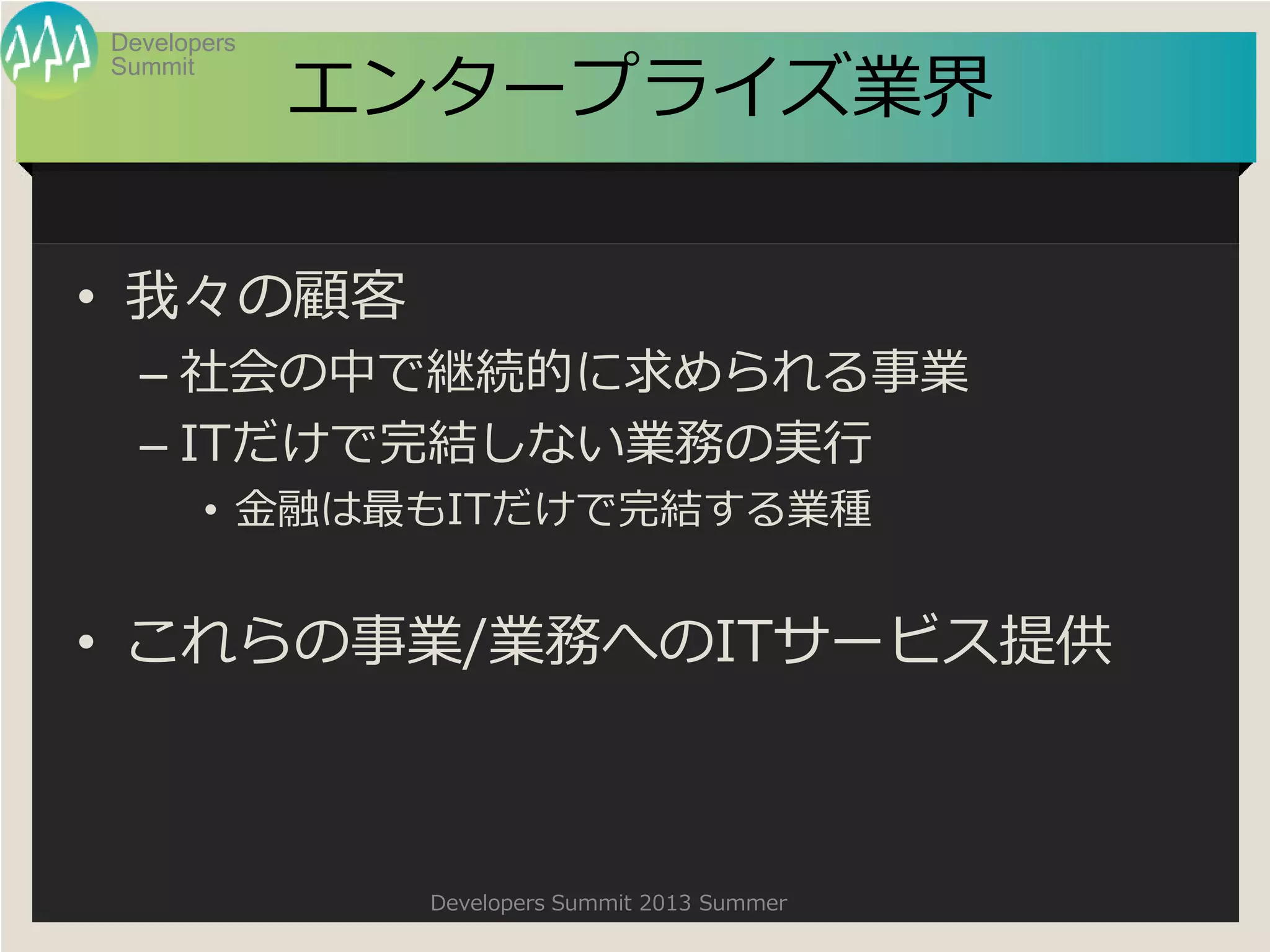 Summit
Developers
Developers Summit 2013 Summer
エンタープライズ業界
• 我々の顧客
– 社会の中で継続的に求められる事業
– ITだけで完結しない業務の実行
• 金融は最もITだけで完結する業種
• これらの事業/業務へのITサービス提供
 