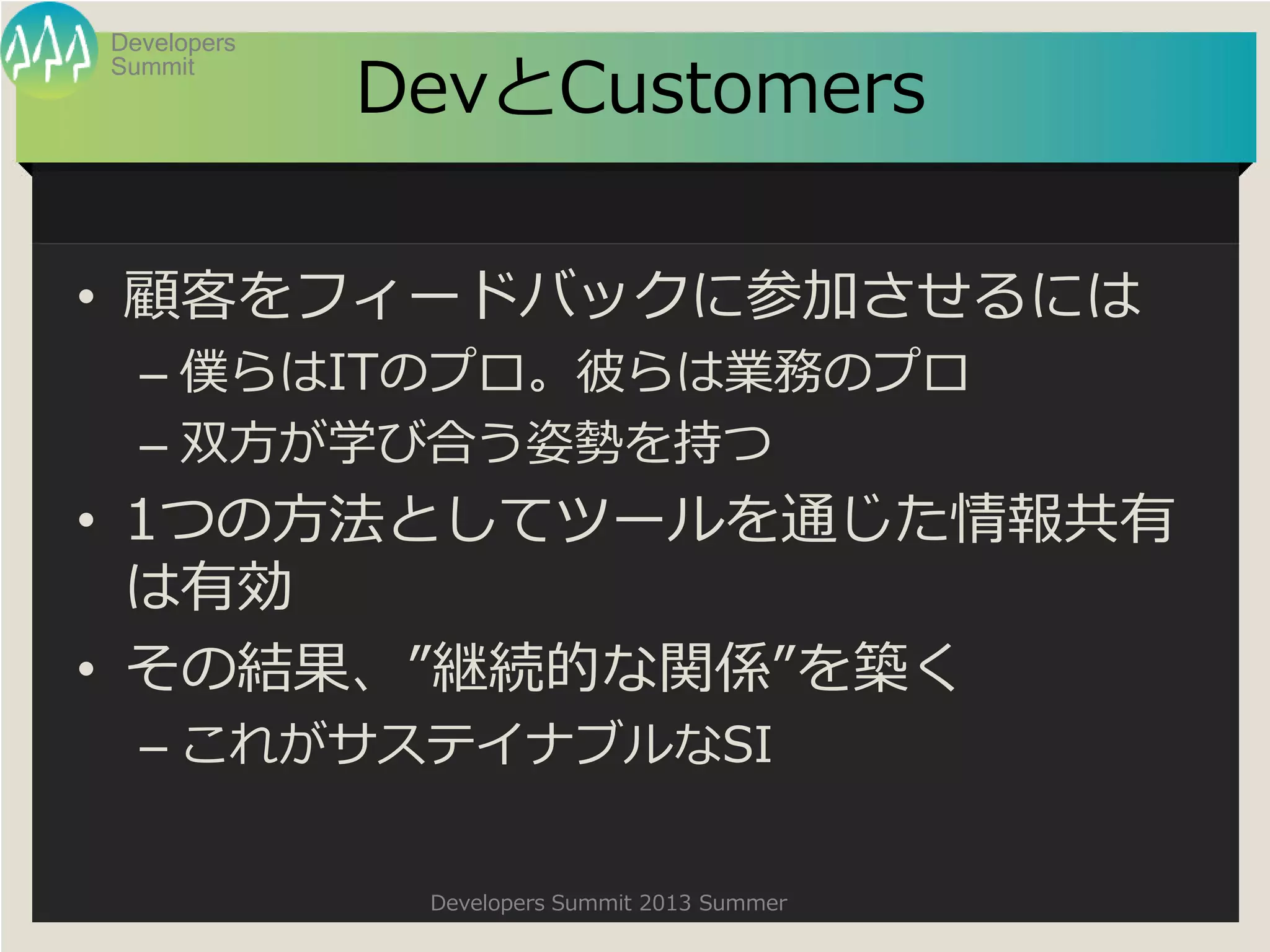 Summit
Developers
Developers Summit 2013 Summer
DevとCustomers
• 顧客をフィードバックに参加させるには
– 僕らはITのプロ。彼らは業務のプロ
– 双方が学び合う姿勢を持つ
• 1つの方法としてツールを通じた情報共有
は有効
• その結果、”継続的な関係”を築く
– これがサステイナブルなSI
 
