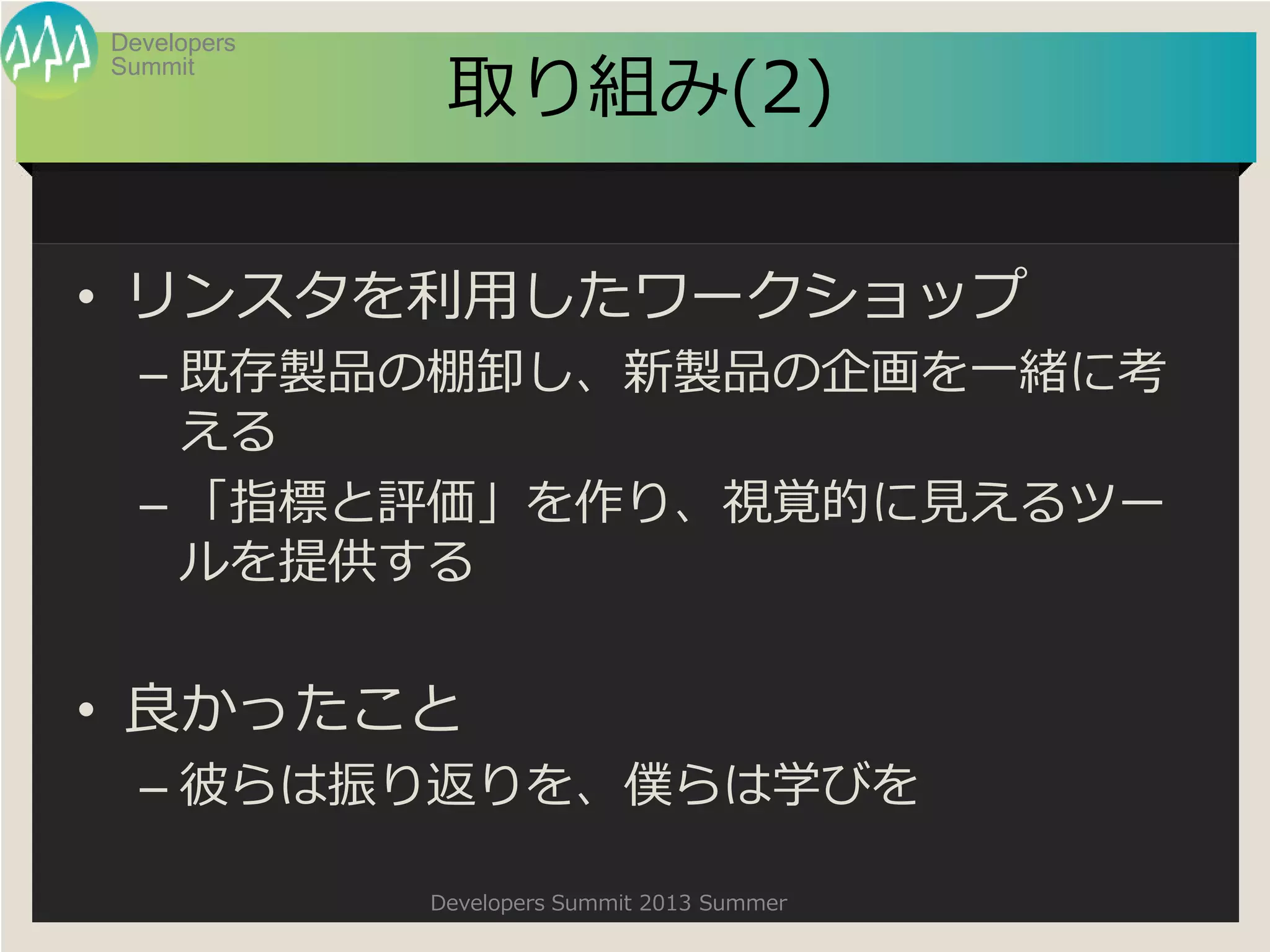 Summit
Developers
Developers Summit 2013 Summer
取り組み(2)
• リンスタを利用したワークショップ
– 既存製品の棚卸し、新製品の企画を一緒に考
える
– 「指標と評価」を作り、視覚的に見えるツー
ルを提供する
• 良かったこと
– 彼らは振り返りを、僕らは学びを
 
