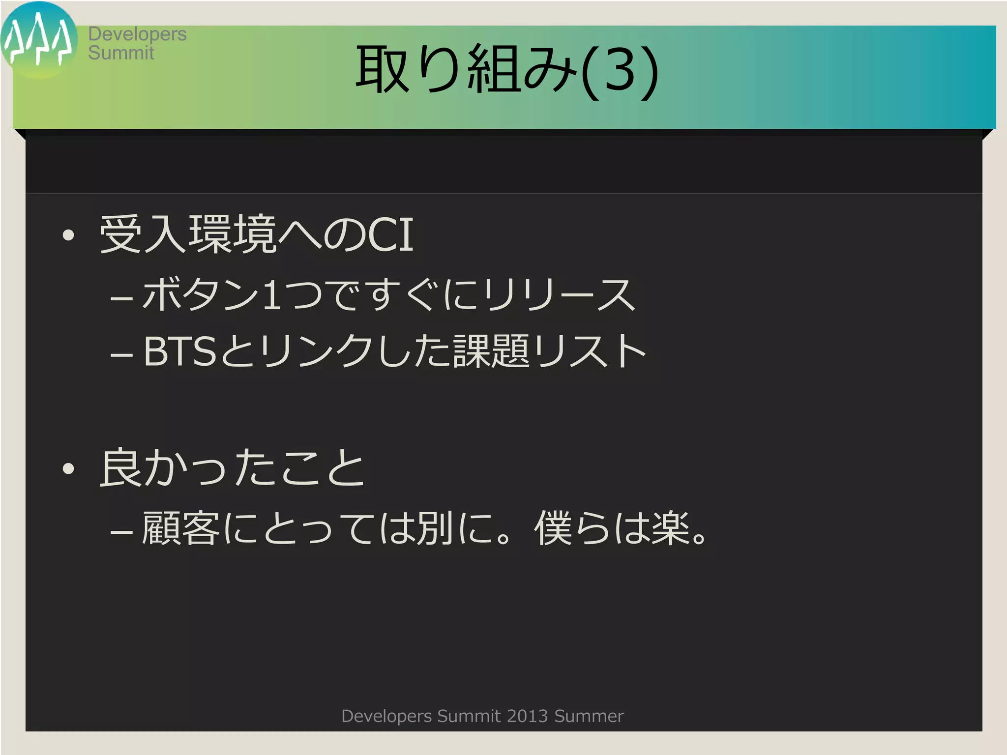 Summit
Developers
Developers Summit 2013 Summer
取り組み(3)
• 受入環境へのCI
– ボタン1つですぐにリリース
– BTSとリンクした課題リスト
• 良かったこと
– 顧客にとっては別に。僕らは楽。
 