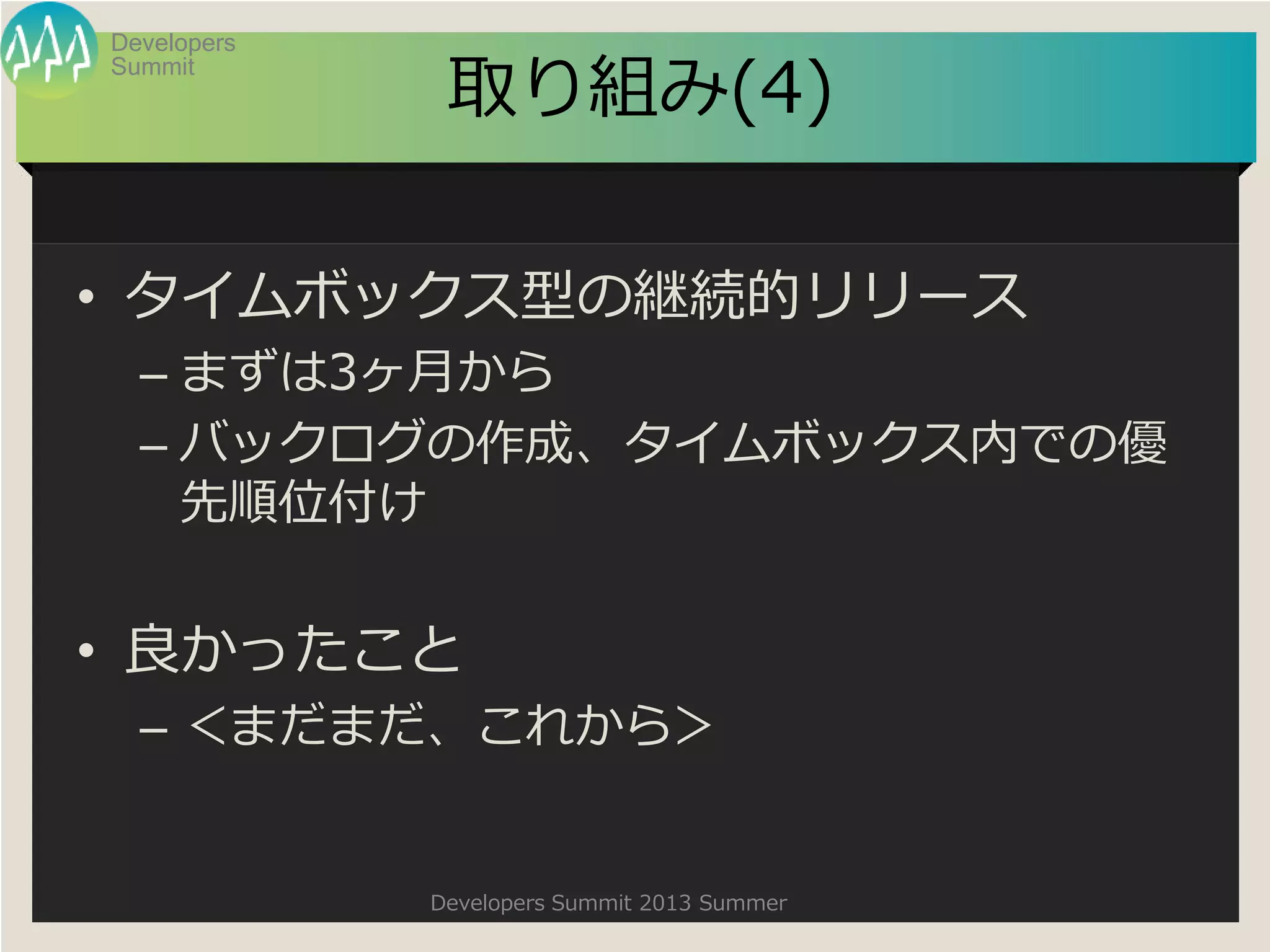 Summit
Developers
Developers Summit 2013 Summer
取り組み(4)
• タイムボックス型の継続的リリース
– まずは3ヶ月から
– バックログの作成、タイムボックス内での優
先順位付け
• 良かったこと
– ＜まだまだ、これから＞
 